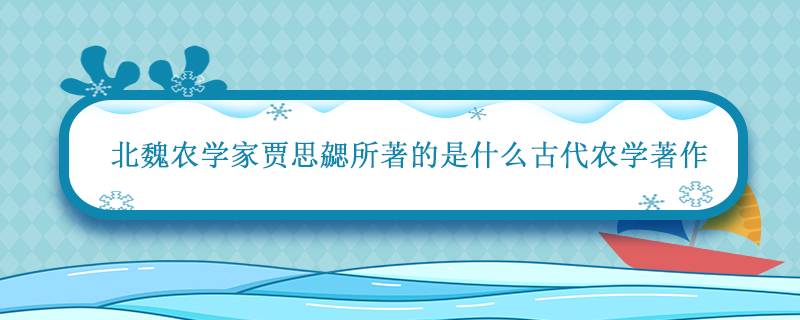 北魏时期著名农学家贾思勰所著的是什么古代农学著作 贾思勰所著的什么是古代农学