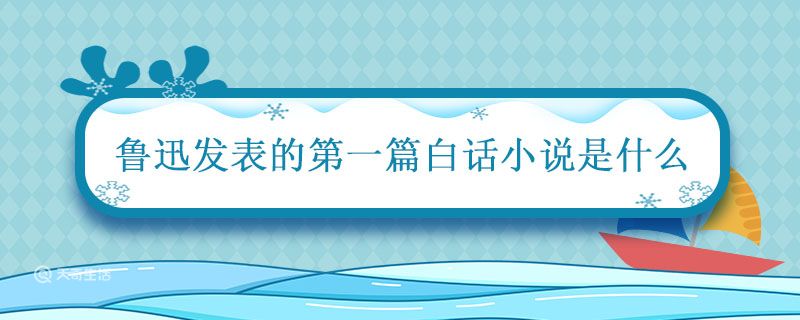 鲁迅发表的第一篇白话小说是什么 鲁迅的第一篇白话小说是什么