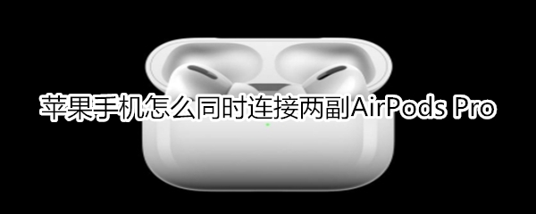 蘋果手機(jī)怎么同時(shí)連接兩副AirPods Pro