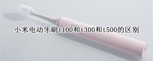 小米電動牙刷t100和t300和t500的區(qū)別