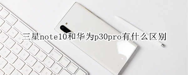 三星note10和华为p30pro有什么区别