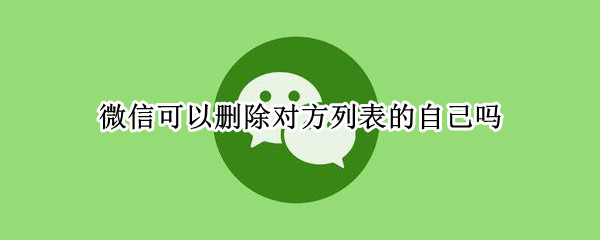 微信可以删除对方列表的自己吗 微信删除对方列表还有自己吗