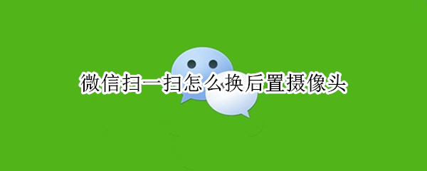 微信扫一扫怎么换后置摄像头 微信扫一扫换前摄像头怎么换