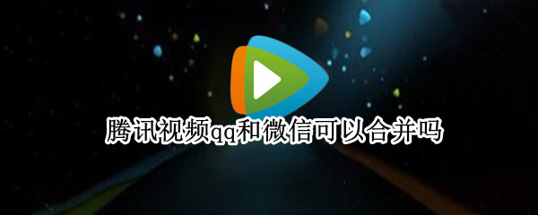 腾讯视频qq和微信可以合并吗（腾讯视频qq和微信可以互通吗）