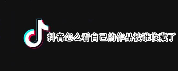 抖音怎么看自己的作品被誰收藏了（抖音上怎么看誰收藏了自己的作品）