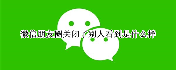 微信朋友圈關(guān)閉了別人看到是什么樣（微信朋友圈關(guān)閉別人看到是什么樣子）