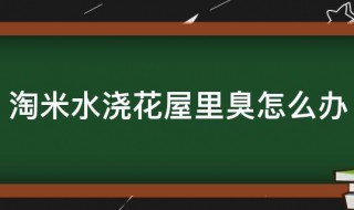 淘米水浇花屋里臭怎么办 淘米水臭了能浇花吗