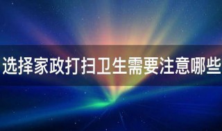 选择家政打扫卫生需要注意哪些（请家政打扫卫生要注意什么）