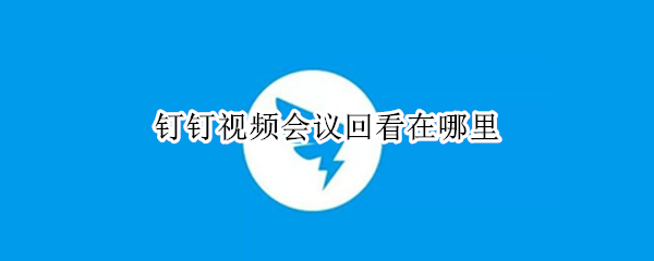 釘釘視頻會議回看在哪里（釘釘上怎么回看視頻會議）