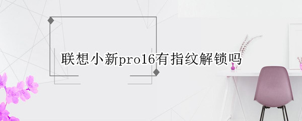 联想小新pro16有指纹解锁吗 联想小新pro16支持指纹解锁吗