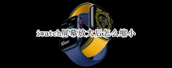 iwatch屏幕放大后怎么缩小 applewatch放大了怎么缩小