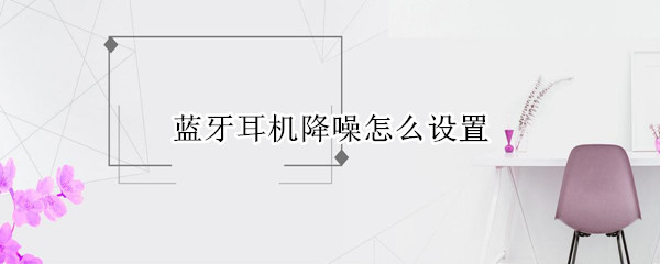 藍牙耳機降噪怎么設置（小米藍牙耳機降噪怎么設置）