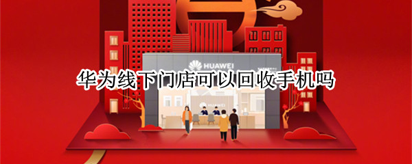 华为线下门店可以回收手机吗 华为手机店可以回收手机吗