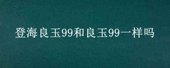 登海良玉99和良玉99一樣嗎（良玉99怎么樣）