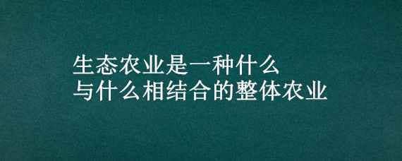 生態(tài)農(nóng)業(yè)是一種什么與什么相結(jié)合的整體農(nóng)業(yè)