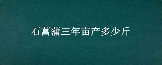 石菖蒲三年亩产多少斤（石菖蒲一年亩产多少斤）