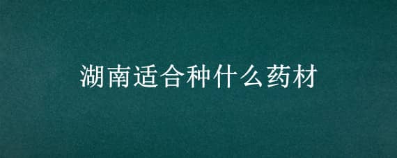 湖南适合种什么药材（湖南适合种什么药材?）