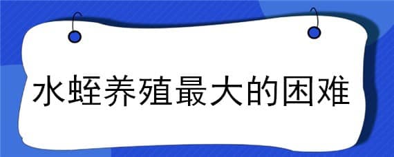 水蛭養(yǎng)殖最大的困難（水蛭養(yǎng)殖最大的困難是）