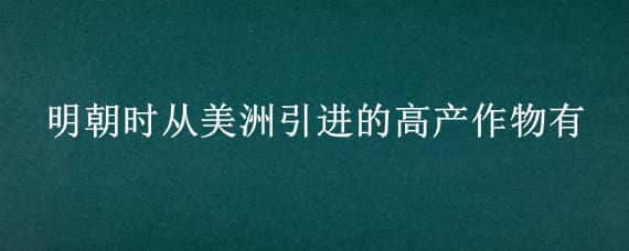 明朝时从美洲引进的高产作物有 明朝时引进的原产美洲的农作物有