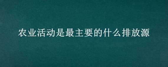 农业活动是最主要的什么排放源（农业活动是最主要的什么排放源?）