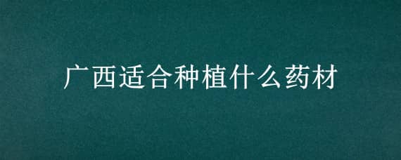 廣西適合種植什么藥材 廣西適合種植什么藥材?