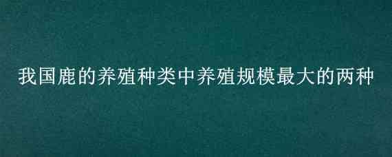 我國鹿的養(yǎng)殖種類中養(yǎng)殖規(guī)模最大的兩種