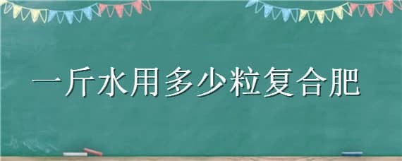 一斤水用多少粒復合肥（一斤水兌多少復合肥）