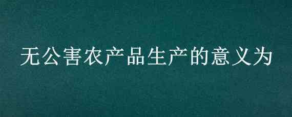 無公害農產品生產的意義為 無公害農產品生產的意義為哪些