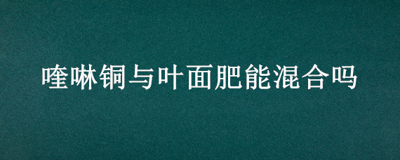 喹啉铜与叶面肥能混合吗（喹啉铜可以和硼肥混用吗）