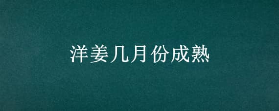 洋姜几月份成熟（生姜几月份成熟）