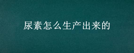 尿素怎么生产出来的（尿素怎么生产出来的图片）