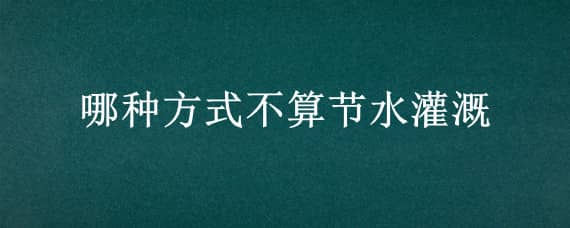 哪种方式不算节水灌溉（哪种方式不算节水灌溉洒水和滴灌）