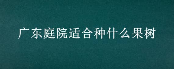 廣東庭院適合種什么果樹（適合廣東家庭種植的果樹）