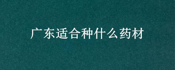 广东适合种什么药材 广东适合种什么药材比较好