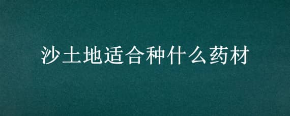 沙土地適合種什么藥材（沙土地適合種什么藥材,和長期一直都可以種的）