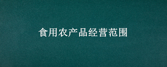 食用农产品经营范围（食用农产品经营范围包括猪肉销售吗）