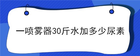 一喷雾器30斤水加多少尿素（一喷雾器30斤水加多少尿素玉米地）