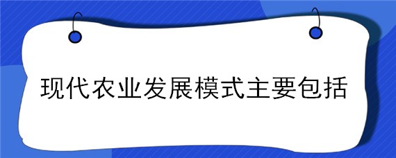 现代农业发展模式主要包括 简述现代农业的发展模式有哪些