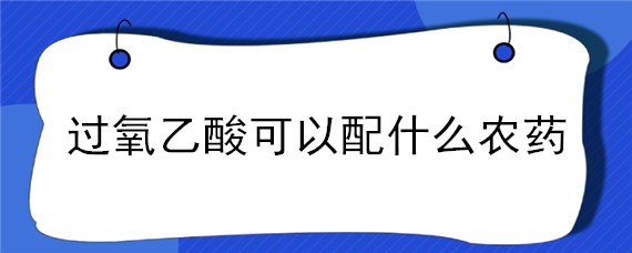 过氧乙酸可以配什么农药 过氧乙酸能与什么农药混用