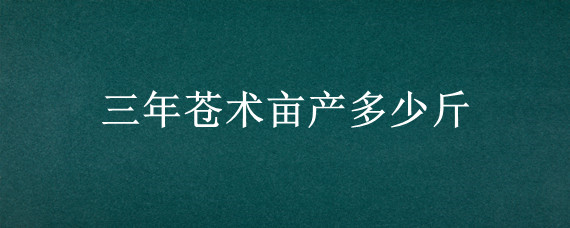 三年蒼術(shù)畝產(chǎn)多少斤 三年蒼術(shù)畝產(chǎn)多少斤?賣多少錢?