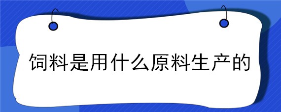 飼料是用什么原料生產(chǎn)的（飼料生產(chǎn)原料有哪些）