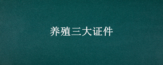 養(yǎng)殖三大證件 養(yǎng)殖三大證件到哪里辦