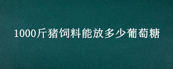1000斤猪饲料能放多少葡萄糖 100斤猪料加多少斤葡萄糖