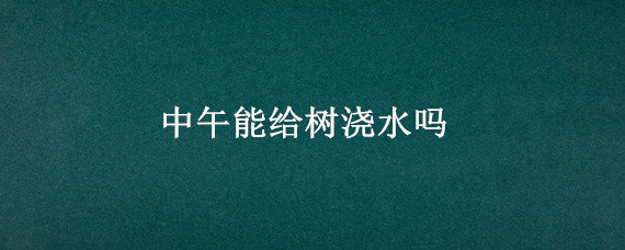 中午能给树浇水吗 中午可以给树浇水吗