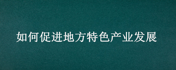 如何促進地方特色產(chǎn)業(yè)發(fā)展（如何促進地方特色產(chǎn)業(yè)發(fā)展以丹陽眼鏡城為例）