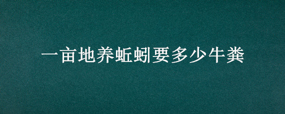 一亩地养蚯蚓要多少牛粪（一斤蚯蚓要多少斤牛粪来养）