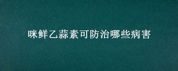 咪鲜乙蒜素可防治哪些病害（咪鲜乙蒜素的使用方法）