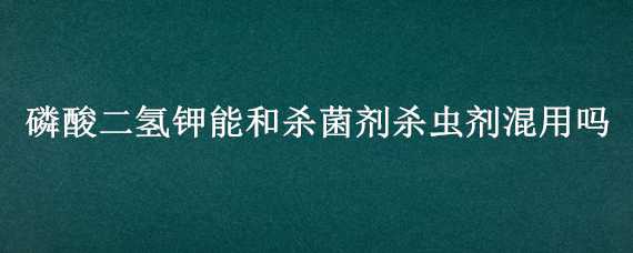 磷酸二氫鉀能和殺菌劑殺蟲劑混用嗎（磷酸二氫鉀能否與殺蟲劑混用）