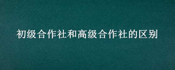 初级合作社和高级合作社的区别（初级合作社和高级合作社的区别和联系）