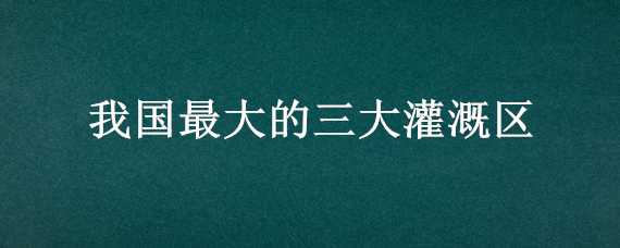 我国最大的三大灌溉区 我国最大的三大灌溉区是哪里